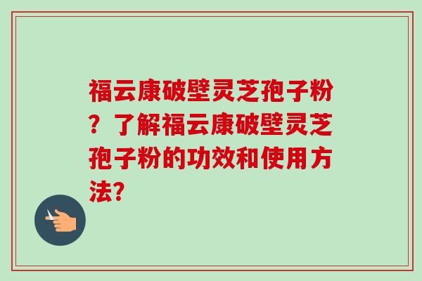 福云康破壁灵芝孢子粉?了解福云康破壁灵芝孢子粉的功效和使用方法?