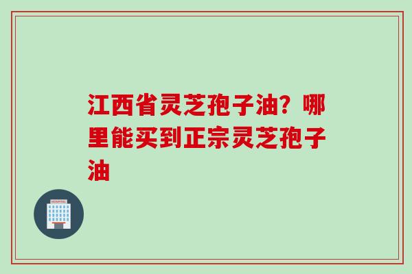 江西省灵芝孢子油？哪里能买到正宗灵芝孢子油