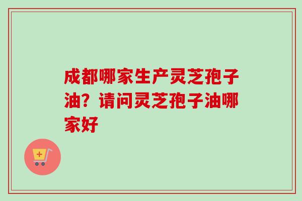 成都哪家生产灵芝孢子油？请问灵芝孢子油哪家好