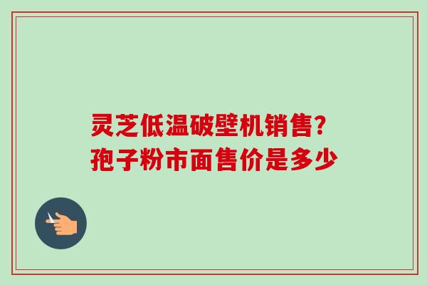 灵芝低温破壁机销售?孢子粉市面售价是多少