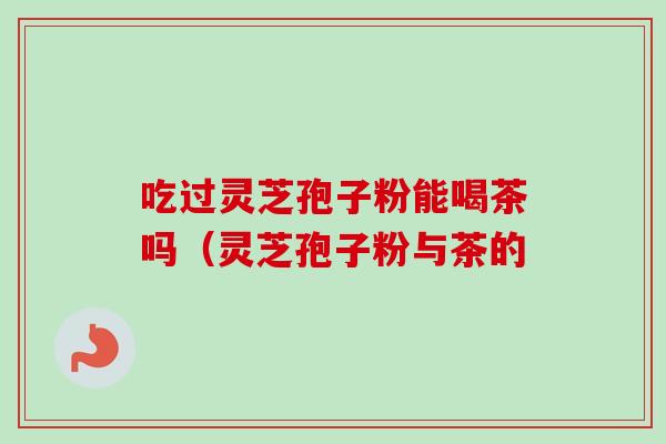 吃过灵芝孢子粉能喝茶吗（灵芝孢子粉与茶的