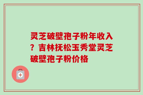 灵芝破壁孢子粉年收入?吉林抚松玉秀堂灵芝破壁孢子粉价格