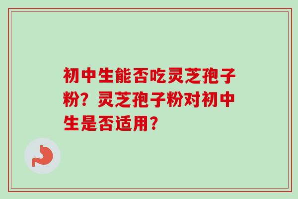 初中生能否吃灵芝孢子粉？灵芝孢子粉对初中生是否适用？