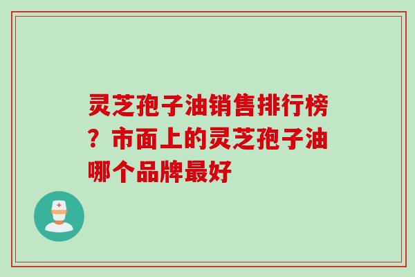 灵芝孢子油销售排行榜？市面上的灵芝孢子油哪个品牌最好