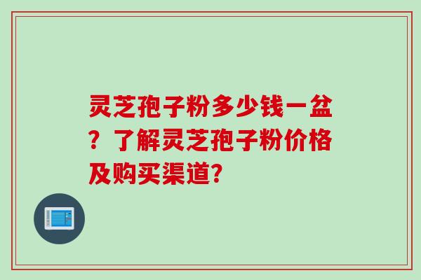 灵芝孢子粉多少钱一盆？了解灵芝孢子粉价格及购买渠道？