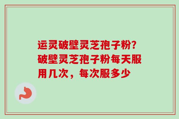 运灵破壁灵芝孢子粉？破壁灵芝孢子粉每天服用几次，每次服多少