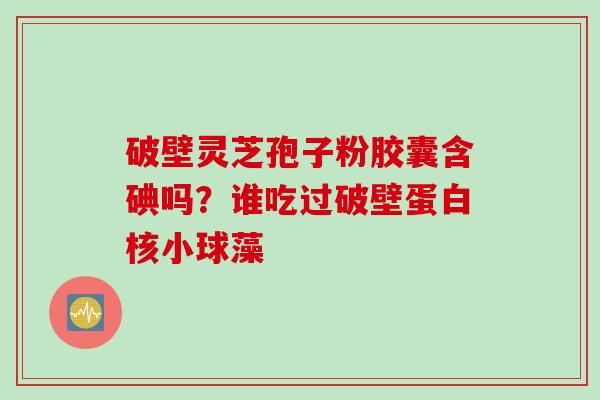 破壁灵芝孢子粉胶囊含碘吗？谁吃过破壁蛋白核小球藻
