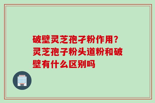 破壁灵芝孢孑粉作用？灵芝孢子粉头道粉和破壁有什么区别吗