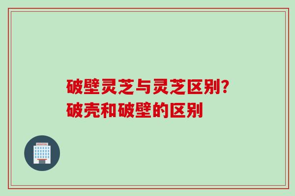 破壁灵芝与灵芝区别？破壳和破壁的区别