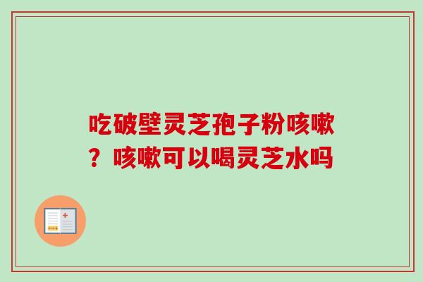 吃破壁灵芝孢子粉咳嗽？咳嗽可以喝灵芝水吗