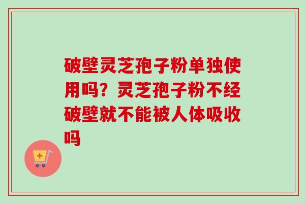 破壁灵芝孢子粉单独使用吗?灵芝孢子粉不经破壁就不能被人体吸收吗