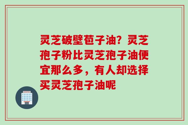 灵芝破壁苞子油？灵芝孢子粉比灵芝孢子油便宜那么多，有人却选择买灵芝孢子油呢