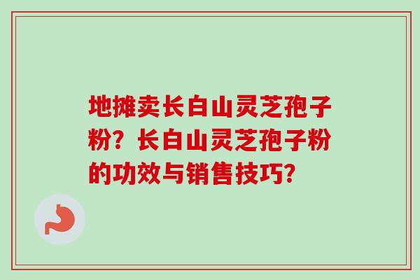 地摊卖长白山灵芝孢子粉?长白山灵芝孢子粉的功效与销售技巧?