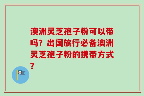 澳洲灵芝孢子粉可以带吗？出国旅行必备澳洲灵芝孢子粉的携带方式？