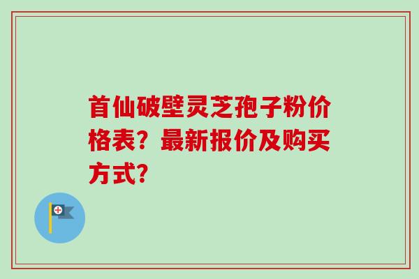 首仙破壁灵芝孢子粉价格表？最新报价及购买方式？