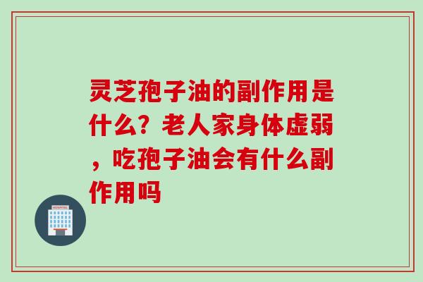 灵芝孢子油的副作用是什么？老人家身体虚弱，吃孢子油会有什么副作用吗