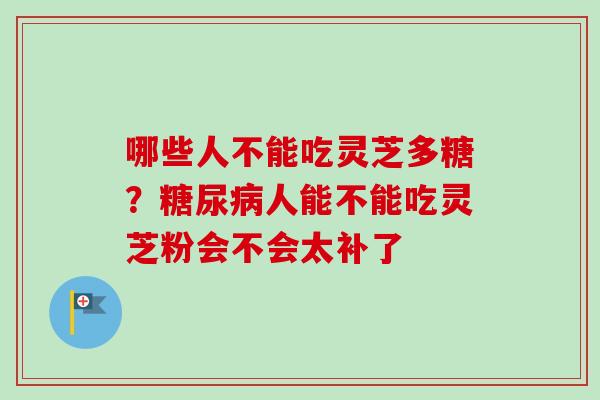 哪些人不能吃灵芝多糖?人能不能吃灵芝粉会不会太补了 哪些人不能吃灵芝多糖?人能不能吃灵芝粉会不会太补了