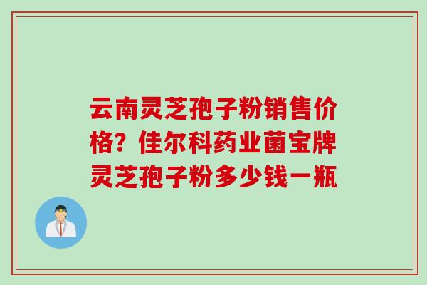 云南灵芝孢子粉销售价格?佳尔科药业菌宝牌灵芝孢子粉多少钱一瓶