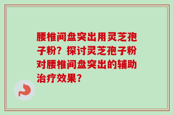 腰椎间盘突出用灵芝孢子粉？探讨灵芝孢子粉对腰椎间盘突出的辅助治疗效果？