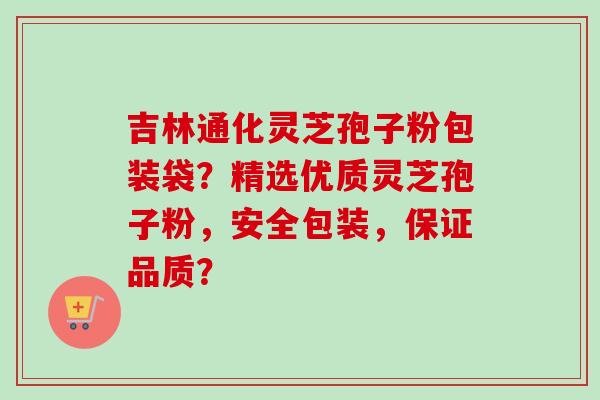 吉林通化灵芝孢子粉包装袋？精选优质灵芝孢子粉，安全包装，保证品质？