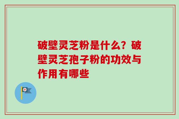 破壁灵芝粉是什么？破壁灵芝孢子粉的功效与作用有哪些