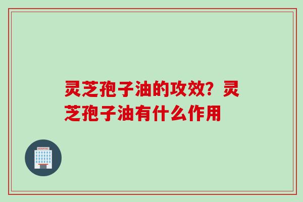 灵芝孢子油的攻效?灵芝孢子油有什么作用
