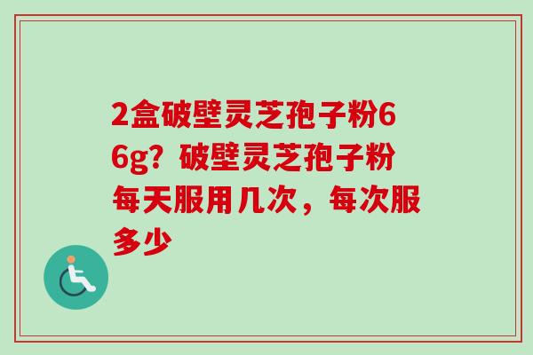 2盒破壁灵芝孢子粉66g？破壁灵芝孢子粉每天服用几次，每次服多少