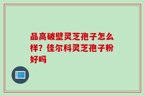 品高破壁灵芝孢子怎么样？佳尔科灵芝孢子粉好吗