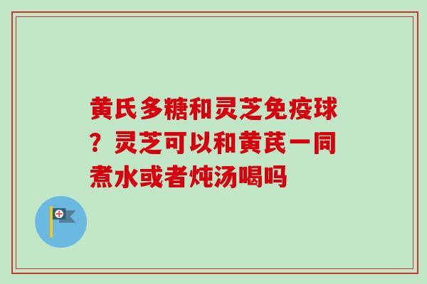 黄氏多糖和灵芝免疫球？灵芝可以和黄芪一同煮水或者炖汤喝吗