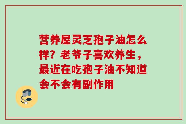 营养屋灵芝孢子油怎么样？老爷子喜欢养生，最近在吃孢子油不知道会不会有副作用