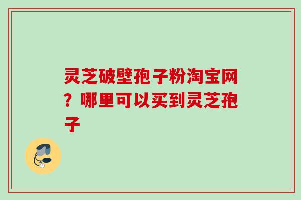 灵芝破壁孢子粉淘宝网?哪里可以买到灵芝孢子