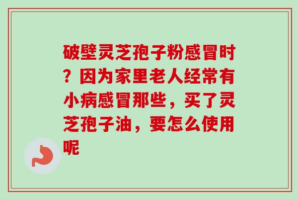 破壁灵芝孢子粉感冒时？因为家里老人经常有小病感冒那些，买了灵芝孢子油，要怎么使用呢