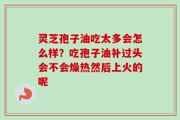 灵芝孢子油吃太多会怎么样？吃孢子油补过头会不会燥热然后上火的呢