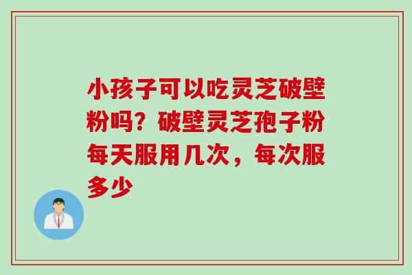 小孩子可以吃灵芝破壁粉吗？破壁灵芝孢子粉每天服用几次，每次服多少