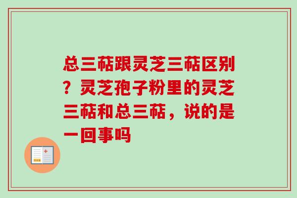 总三萜跟灵芝三萜区别？灵芝孢子粉里的灵芝三萜和总三萜，说的是一回事吗