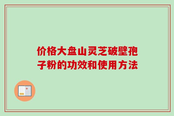 价格大盘山灵芝破壁孢子粉的功效和使用方法