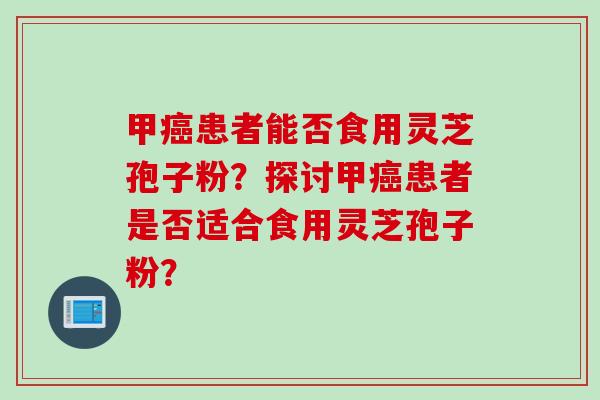 甲癌患者能否食用灵芝孢子粉？探讨甲癌患者是否适合食用灵芝孢子粉？
