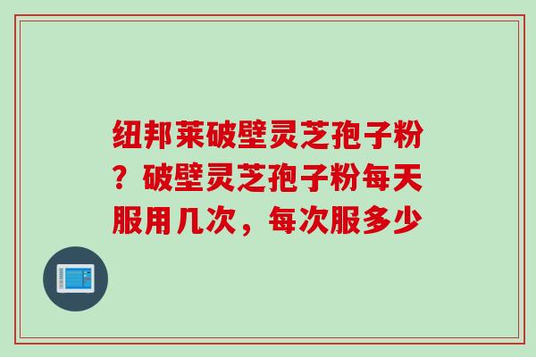 纽邦莱破壁灵芝孢子粉？破壁灵芝孢子粉每天服用几次，每次服多少