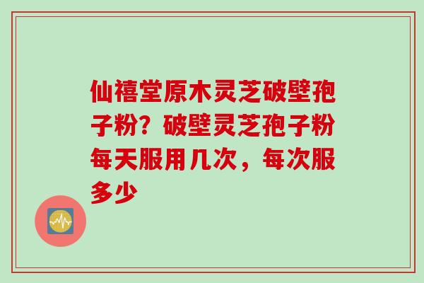 仙禧堂原木灵芝破壁孢子粉？破壁灵芝孢子粉每天服用几次，每次服多少