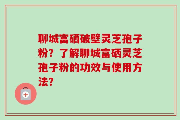 聊城富硒破壁灵芝孢子粉？了解聊城富硒灵芝孢子粉的功效与使用方法？