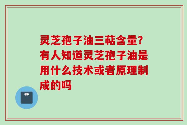 灵芝孢子油三萜含量？有人知道灵芝孢子油是用什么技术或者原理制成的吗