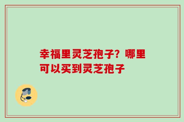 幸福里灵芝孢子？哪里可以买到灵芝孢子