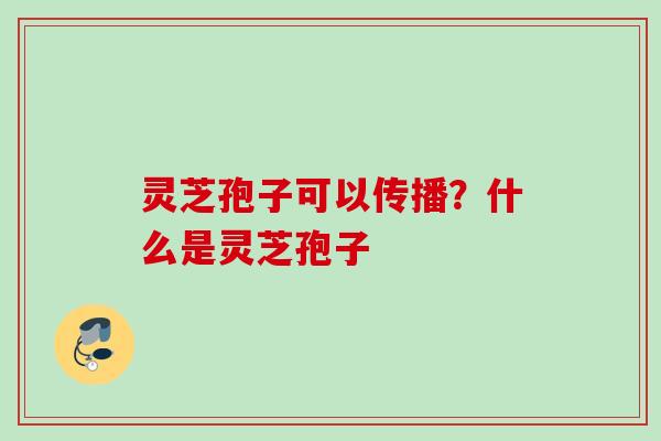 灵芝孢子可以传播？什么是灵芝孢子