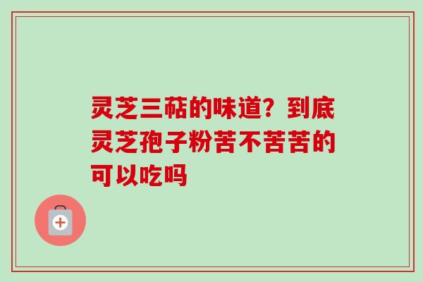 灵芝三萜的味道?到底灵芝孢子粉苦不苦苦的可以吃吗