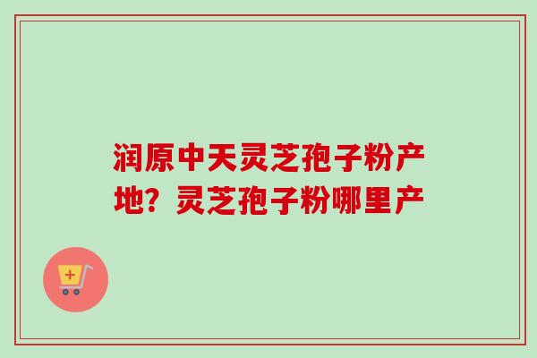润原中天灵芝孢子粉产地？灵芝孢子粉哪里产