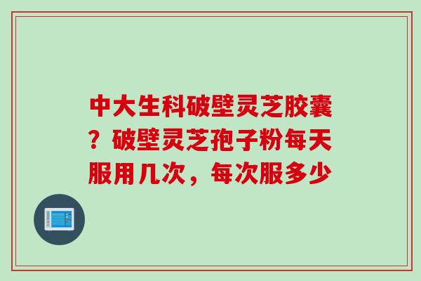 中大生科破壁灵芝胶囊？破壁灵芝孢子粉每天服用几次，每次服多少