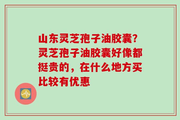 山东灵芝孢子油胶囊？灵芝孢子油胶囊好像都挺贵的，在什么地方买比较有优惠