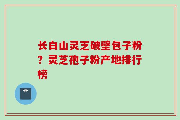 长白山灵芝破壁包子粉？灵芝孢子粉产地排行榜