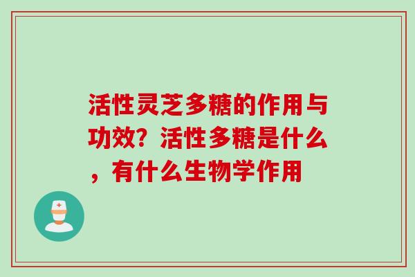 活性灵芝多糖的作用与功效?活性多糖是什么,有什么生物学作用 活性灵芝多糖的作用与功效?活性多糖是什么,有什么生物学作用