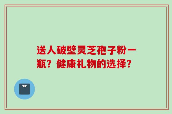 送人破壁灵芝孢子粉一瓶？健康礼物的选择？